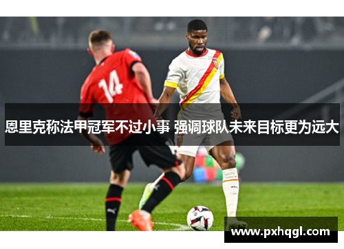 恩里克称法甲冠军不过小事 强调球队未来目标更为远大