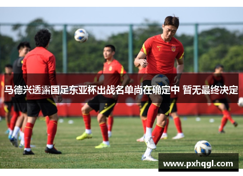 马德兴透露国足东亚杯出战名单尚在确定中 暂无最终决定